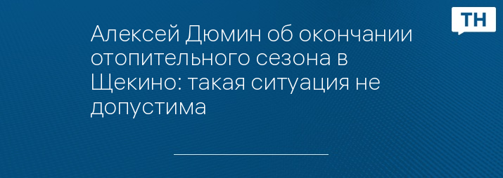 Алексей Дюмин об окончании отопительного сезона в Щекино: такая ситуация не допустима