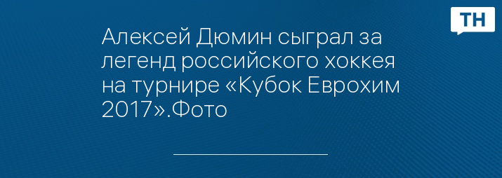 Алексей Дюмин сыграл за легенд российского хоккея на турнире «Кубок Еврохим 2017».Фото