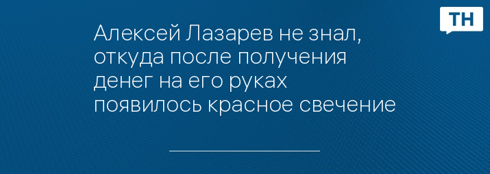 Алексей Лазарев не знал, откуда после получения денег на его руках появилось красное свечение