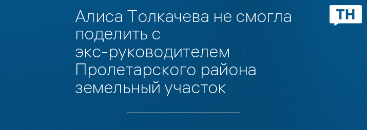 Алиса Толкачева не смогла поделить с экс-руководителем Пролетарского района земельный участок