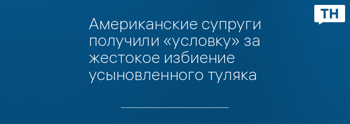 Американские супруги получили «условку» за жестокое избиение усыновленного туляка