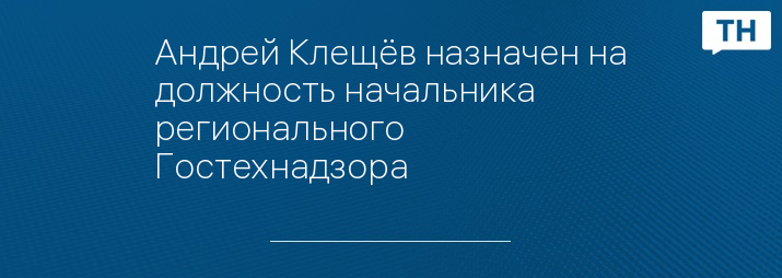 Андрей Клещёв назначен на должность начальника регионального Гостехнадзора