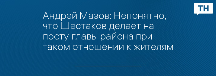 Андрей Мазов: Непонятно, что Шестаков делает на посту главы района при таком отношении к жителям