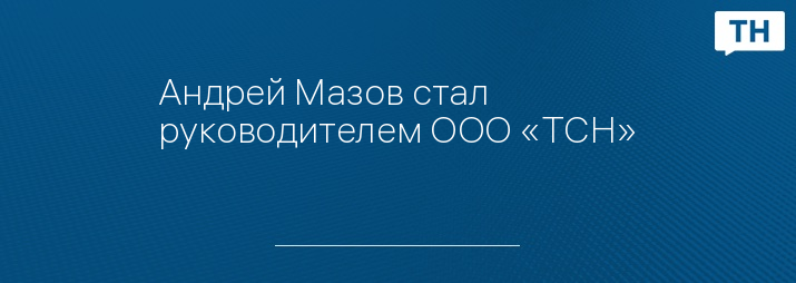 Андрей Мазов стал руководителем ООО «ТСН»