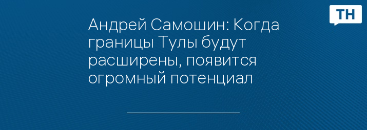 Андрей Самошин: Когда границы Тулы будут расширены, появится огромный потенциал