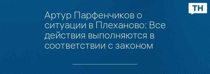 Артур Парфенчиков о ситуации в Плеханово: Все действия выполняются в соответствии с законом