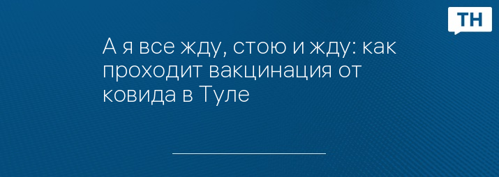 А я все жду, стою и жду: как проходит вакцинация от ковида в Туле 