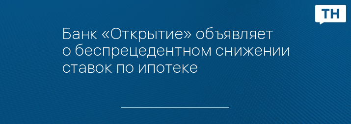 Банк «Открытие» объявляет о беспрецедентном снижении ставок по ипотеке