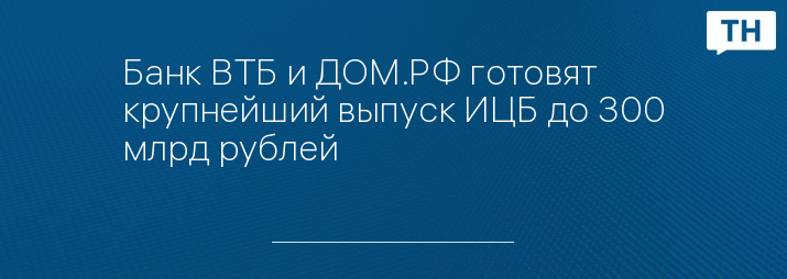 Банк ВТБ и ДОМ.РФ готовят крупнейший выпуск ИЦБ до 300 млрд рублей