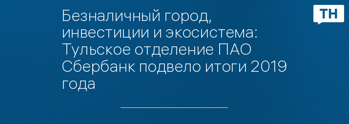Безналичный город, инвестиции и экосистема: Тульское отделение ПАО Сбербанк подвело итоги 2019 года
