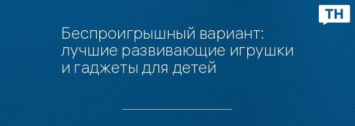Беспроигрышный вариант: лучшие развивающие игрушки и гаджеты для детей