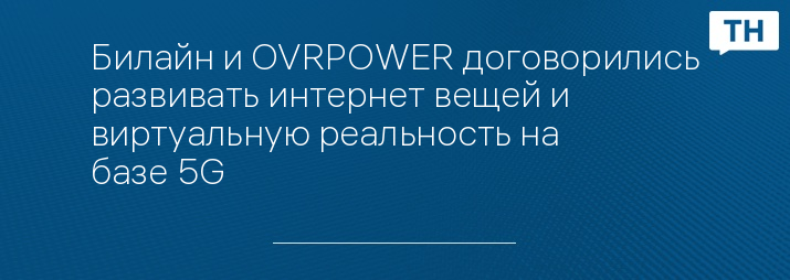 Билайн и OVRPOWER договорились развивать интернет вещей и виртуальную реальность на базе 5G 