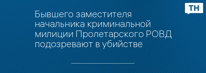 Бывшего заместителя начальника криминальной милиции Пролетарского РОВД подозревают в убийстве