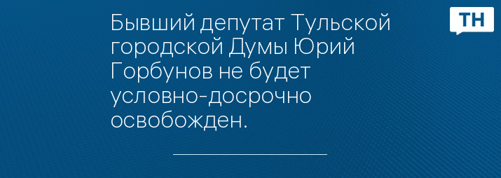 Бывший депутат Тульской городской Думы Юрий Горбунов не будет условно-досрочно освобожден.