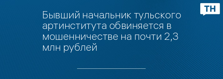 Бывший начальник тульского артинститута обвиняется в мошенничестве на почти 2,3 млн рублей