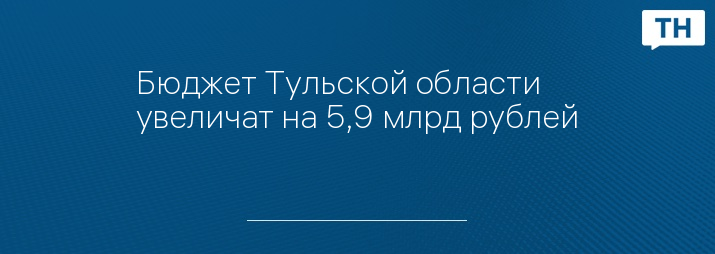 Бюджет Тульской области увеличат на 5,9 млрд рублей