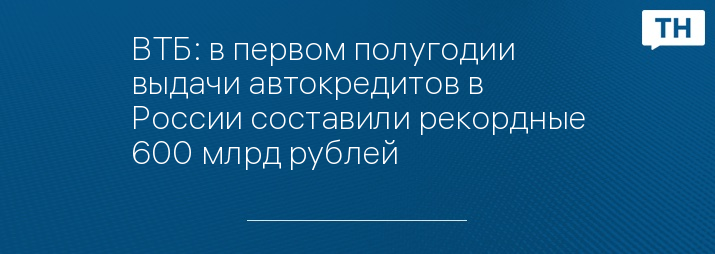 ВТБ: в первом полугодии выдачи автокредитов в России составили рекордные 600 млрд рублей