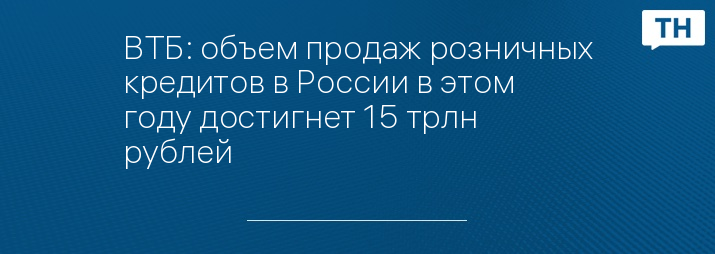 ВТБ: объем продаж розничных кредитов в России в этом году достигнет 15 трлн рублей