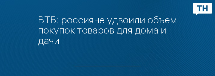 ВТБ: россияне удвоили объем покупок товаров для дома и дачи