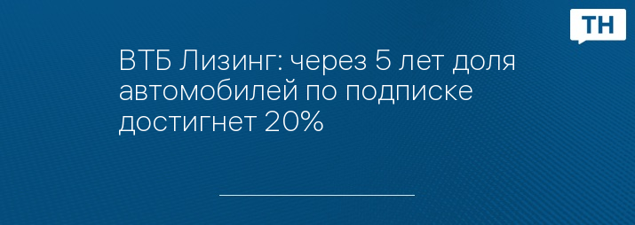 ВТБ Лизинг: через 5 лет доля автомобилей по подписке достигнет 20%