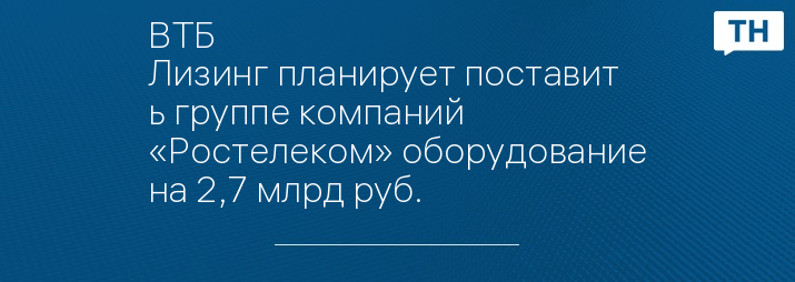 ВТБ Лизинг планирует поставить группе компаний «Ростелеком» оборудование на 2,7 млрд руб.