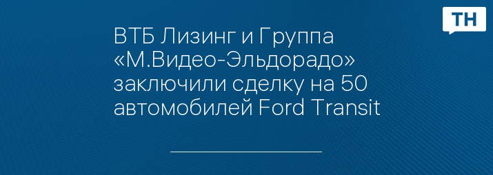 ВТБ Лизинг и Группа «М.Видео-Эльдорадо» заключили сделку на 50 автомобилей Ford Transit