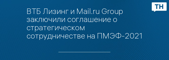 ВТБ Лизинг и Mail.ru Group заключили соглашение о стратегическом сотрудничестве на ПМЭФ-2021
