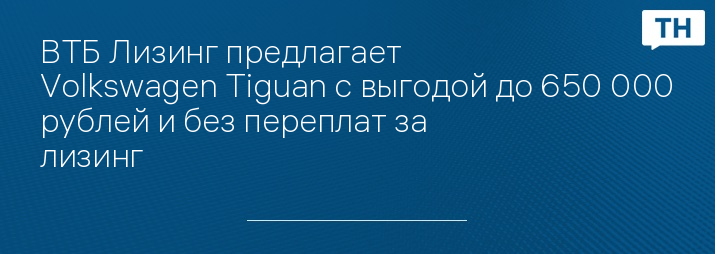 ВТБ Лизинг предлагает Volkswagen Tiguan с выгодой до 650 000 рублей и без переплат за лизинг   