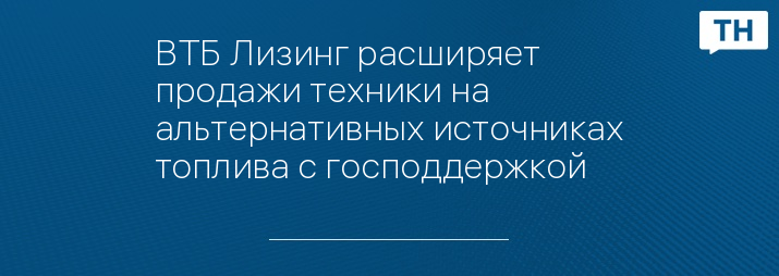 ВТБ Лизинг раcширяет продажи техники на альтернативных источниках топлива с господдержкой