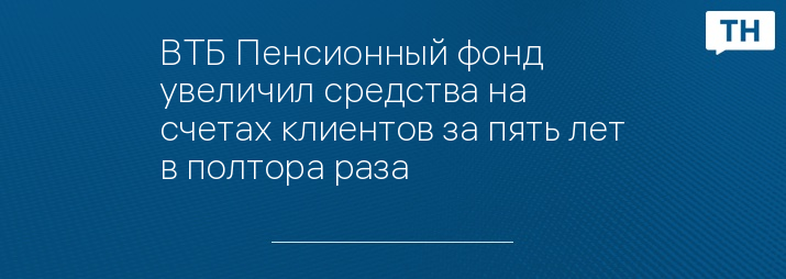 ВТБ Пенсионный фонд увеличил средства на счетах клиентов за пять лет в полтора раза