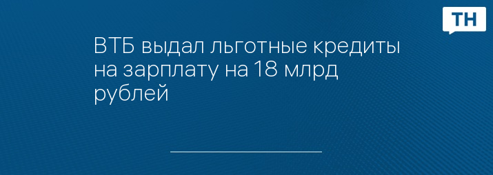 ВТБ выдал льготные кредиты на зарплату на 18 млрд рублей