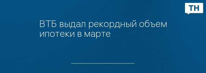ВТБ выдал рекордный объем ипотеки в марте