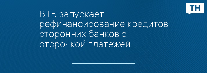 ВТБ запускает рефинансирование кредитов сторонних банков с отсрочкой платежей