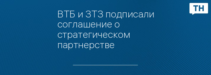 ВТБ и ЗТЗ подписали соглашение о стратегическом партнерстве