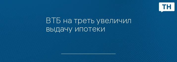 ВТБ на треть увеличил выдачу ипотеки