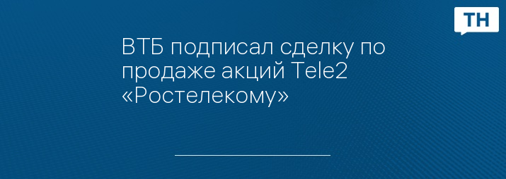 ВТБ подписал сделку по продаже акций Tele2 «Ростелекому»