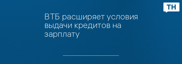 ВТБ расширяет условия выдачи кредитов на зарплату