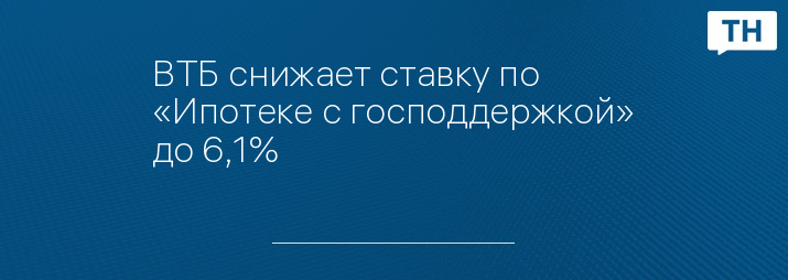 ВТБ снижает ставку по «Ипотеке с господдержкой» до 6,1%