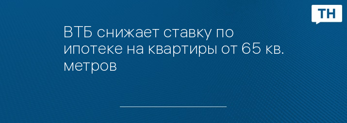 ВТБ снижает ставку по ипотеке на квартиры от 65 кв. метров