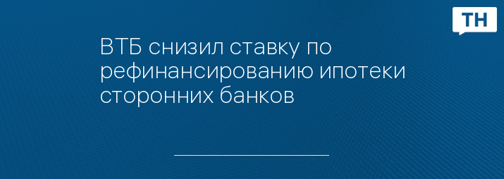 ВТБ снизил ставку по рефинансированию ипотеки сторонних банков