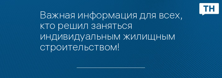 Важная информация для всех, кто решил заняться индивидуальным жилищным строительством!