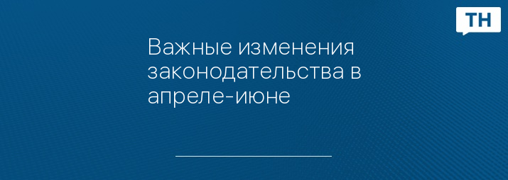 Важные изменения законодательства в апреле-июне