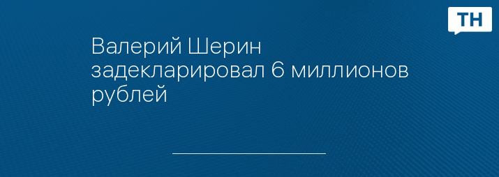 Валерий Шерин задекларировал 6 миллионов рублей 