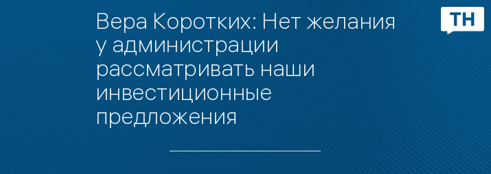 Вера Коротких: Нет желания у администрации рассматривать наши инвестиционные предложения