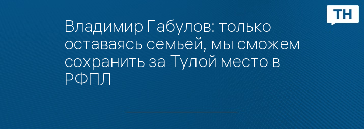 Владимир Габулов: только оставаясь семьей, мы сможем сохранить за Тулой место в РФПЛ