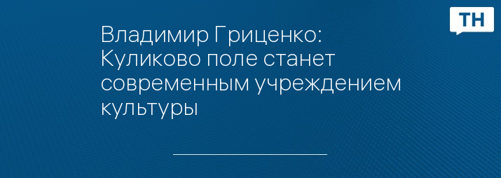 Владимир Гриценко: Куликово поле станет современным учреждением культуры