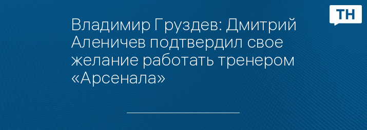 Владимир Груздев: Дмитрий Аленичев подтвердил свое желание работать тренером «Арсенала»