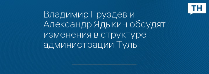 Владимир Груздев и Александр Ядыкин обсудят изменения в структуре администрации Тулы