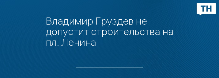 Владимир Груздев не допустит строительства на пл. Ленина