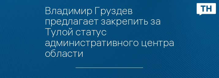 Владимир Груздев предлагает закрепить за Тулой статус административного центра области